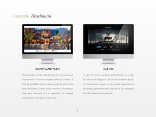 9 
Contexte Benchmark 
DISNEYLAND PARIS CARTIER 
Disneyland est un lieu bénéficiant d’un rayonnement 
international. Le site est simple et efficace et réuss à 
faire le parallèle entre la découverte du parc et la 
vente de billets. Liaison entre vente et informations 
faite avec harmonie. Il y a cependant un manque 
d’esthétique et de part à la rêverie. 
Le site de Cartier reprend parfaitemment les codes 
du luxe et de l’élégance. Le site est simple et épuré, 
et n’hésite pas à jouer sur les visuels impactants et 
de qualité, permettant de s’adonner à la contempla-tion 
de la beauté des produits. 
 