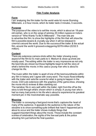 Kashmire Hawker Media Studies-Unit 46 AO1
Film Trailer Analysis
Form
I am analysing the film trailer for the world wide hit movie Slumdog
Millionaire, a 2-hour movie, which its trailer lasts 2 minutes, 5 seconds.
Purpose
The purpose of the video is to sell the movie, which is about an 18-year-
old orphan, who is on the verge of winning 20 million rupees on India’s
version of ‘‘Who Wants To Be A Millionaire’’. The main bits are
to advertise the film; to show the highlights of the film that will show the
film’s possibleviewers & crucially say when it will be released in
cinema’s around the world. Due to the successof the trailer & the actual
film, around the world it grossed a staggering $378 million (£232.5
million).
Content
There are extensive camera shots within the trailer showing every
aspectof the film & it’s main parts to it. Medium & close-up shots are
mostly used. The editing within the trailer is very impressive as not only
the best bits are shown but those highlights begin to tell the story of
what’s behind the movie; in this case a young man who is about to
change his life.
The music within the trailer is apart of one of the bestsoundtracks within
any film in history and I agree with every word. The music flows brilliantly
with the trailer and sets the scene for what is going to happen in the
movie. CGI’s are extensive with the graphics of the game show, showing
the movie info & reviews & titles standing out.
The narrative fits in very well within the trailer; right from the off as the
story is told through what’s shown which is simply: A young man who’s
had so many bad points in his life who’s about to experience his greatest
moment yet; in the mostdramatic way possible.
Meaning
The trailer is conveying a feelgood movie that’s captures the heart of
many of the audience. It appeals to the audience is the nature of the
storyline is to show something quite brilliant that hasn’t happened yet is
about to occur and the trailer shows multiple things that
suggest important things about the movie. Those include the constant
scenes of celebration, the sights of the few sad parts & the police
arresting him just before the final question.
 