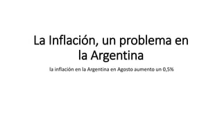 La Inflación, un problema en
la Argentina
la inflación en la Argentina en Agosto aumento un 0,5%
 