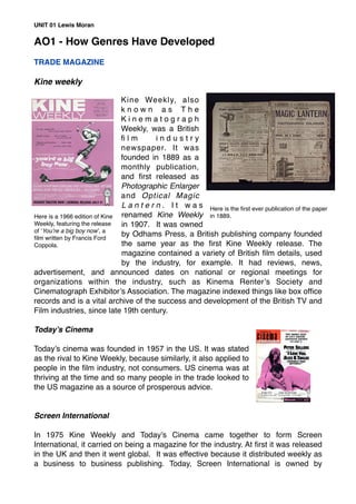 AO1 - How Genres Have Developed
TRADE MAGAZINE
Kine weekly
Kine Weekly, also
k n o w n a s T h e
K i n e m a t o g r a p h
Weekly, was a British
ﬁ l m i n d u s t r y
newspaper. It was
founded in 1889 as a
monthly publication,
and ﬁrst released as
Photographic Enlarger
and Optical Magic
L a n t e r n . I t w a s
renamed Kine Weekly
in 1907. It was owned
by Odhams Press, a British publishing company founded
the same year as the ﬁrst Kine Weekly release. The
magazine contained a variety of British ﬁlm details, used
by the industry, for example. It had reviews, news,
advertisement, and announced dates on national or regional meetings for
organizations within the industry, such as Kinema Renter’s Society and
Cinematograph Exhibitor’s Association. The magazine indexed things like box ofﬁce
records and is a vital archive of the success and development of the British TV and
Film industries, since late 19th century.
Today’s Cinema
Today’s cinema was founded in 1957 in the US. It was stated
as the rival to Kine Weekly, because similarly, it also applied to
people in the ﬁlm industry, not consumers. US cinema was at
thriving at the time and so many people in the trade looked to
the US magazine as a source of prosperous advice.
Screen International
In 1975 Kine Weekly and Today’s Cinema came together to form Screen
International, it carried on being a magazine for the industry. At ﬁrst it was released
in the UK and then it went global. It was effective because it distributed weekly as
a business to business publishing. Today, Screen International is owned by
UNIT 01 Lewis Moran
Here is the ﬁrst ever publication of the paper
in 1889.Here is a 1966 edition of Kine
Weekly, featuring the release
of ‘You’re a big boy now’, a
ﬁlm written by Francis Ford
Coppola.
 