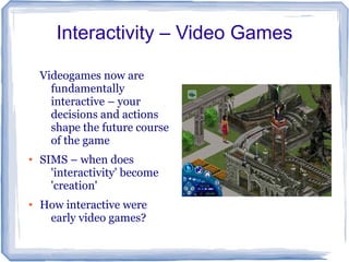 Interactivity – Video Games

    Videogames now are
      fundamentally
      interactive – your
      decisions and actions
      shape the future course
      of the game
●   SIMS – when does
      'interactivity' become
      'creation'
●   How interactive were
     early video games?
 