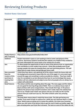 Reviewing Existing Products
Student Name: Sam Lount
Screenshot
Product Name (+
URL if relevant)
http://www.nasa.gov/multimedia/index.html
Audience People interested in space or just wanting to look at some cool pictures of the
universe. Astronomy students would find this website very helpful if they needed to
get some information for course work or for revision for an exam.
Aim To allow people the opportunity to look at some of the pictures from an organisation
that contributes to most modern day sciences. I think they probably want to get
younger people into space by showing them cool and interesting pictures. This will
allow them to make money and perhaps get future staff.
How successful
have the
creators of this
work been in
meeting their
aims
I think they have done a very good job all of the colours match the house style and
the background connected to space (like the rest of the page). It is very easy to get
around the page and everything is easily accessible by a button. They have made it
clear for everybody to use but obviously they have to use terminology that young
children will not understand and subject areas that only people who are doing it as a
subject will understand.
Good Features The colours and the ease of getting about the page. The news pages and the videos
are very good for learning things about NASA. There is an obvious house style of
black and blue with some orange buttons. They include their logo. In the picture
galleries the pictures have smooth transitions and it really makes the website feel
nice to use. People send in their own picture and you can really see the real life
pictures that you could see if you try. This often contains some very amazing
pictures.
Not Good
Features
The drop down menus doesn’t match the house style. The links get boring very
quickly. If you want to look at a picture for a while you can’t because there is a slide
show. Adverts pop up asking you to review the website, this slows your browsing.
When you click some of the picture links to get the next it loads up another page, this
gets annoying when you’d just like to browse. The texts on some of the videos do not
 