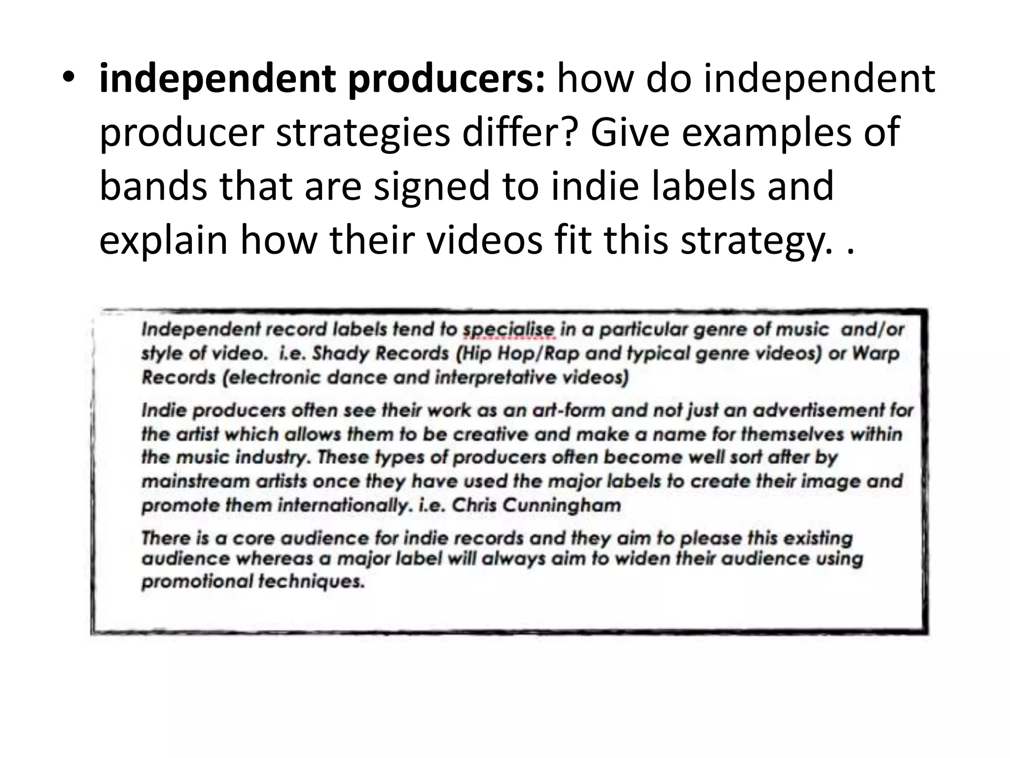 • independent producers: how do independent 
producer strategies differ? Give examples of 
bands that are signed to indie labels and 
explain how their videos fit this strategy. . 
 