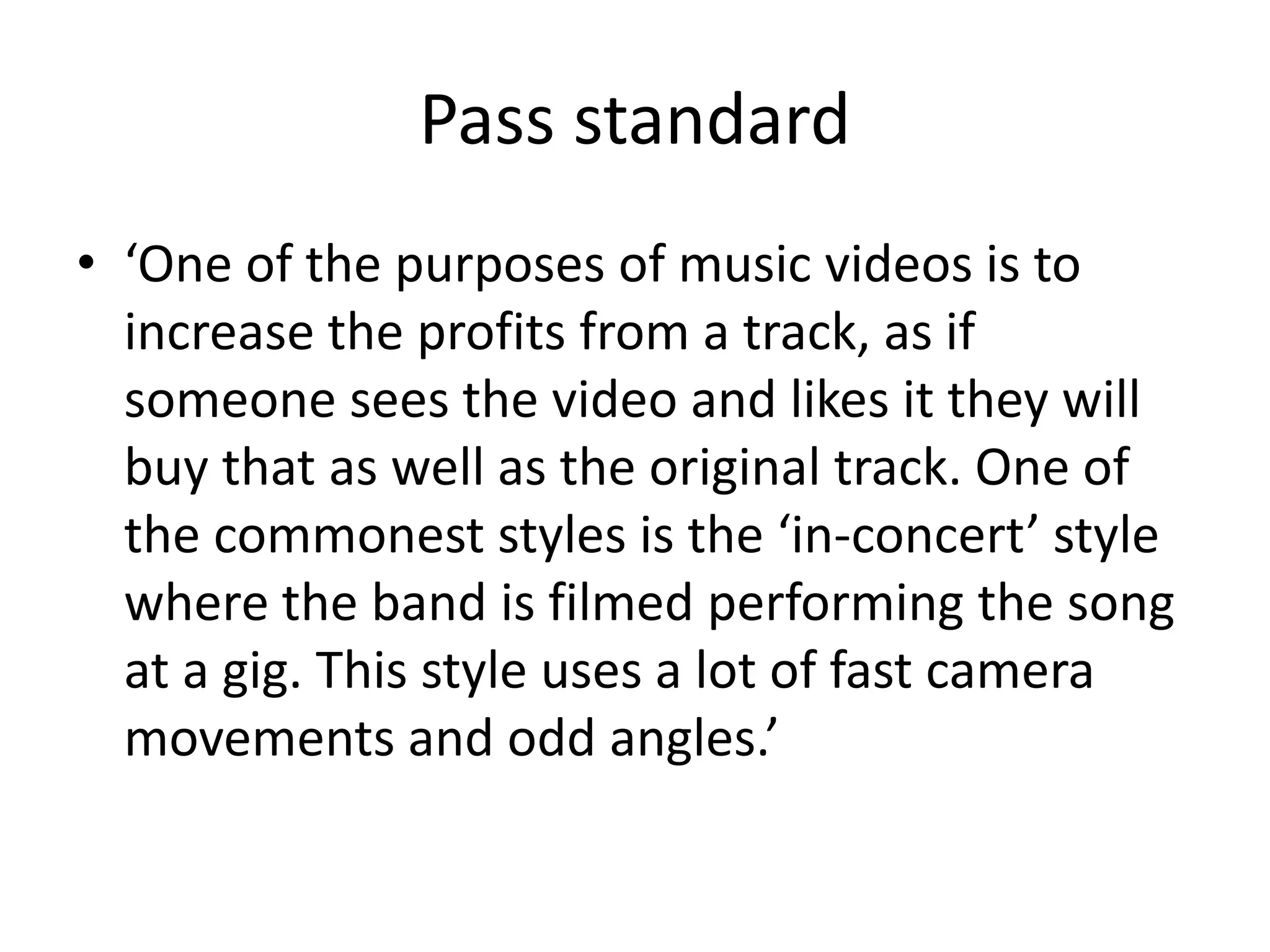 Pass standard 
• ‘One of the purposes of music videos is to 
increase the profits from a track, as if 
someone sees the video and likes it they will 
buy that as well as the original track. One of 
the commonest styles is the ‘in-concert’ style 
where the band is filmed performing the song 
at a gig. This style uses a lot of fast camera 
movements and odd angles.’ 
 