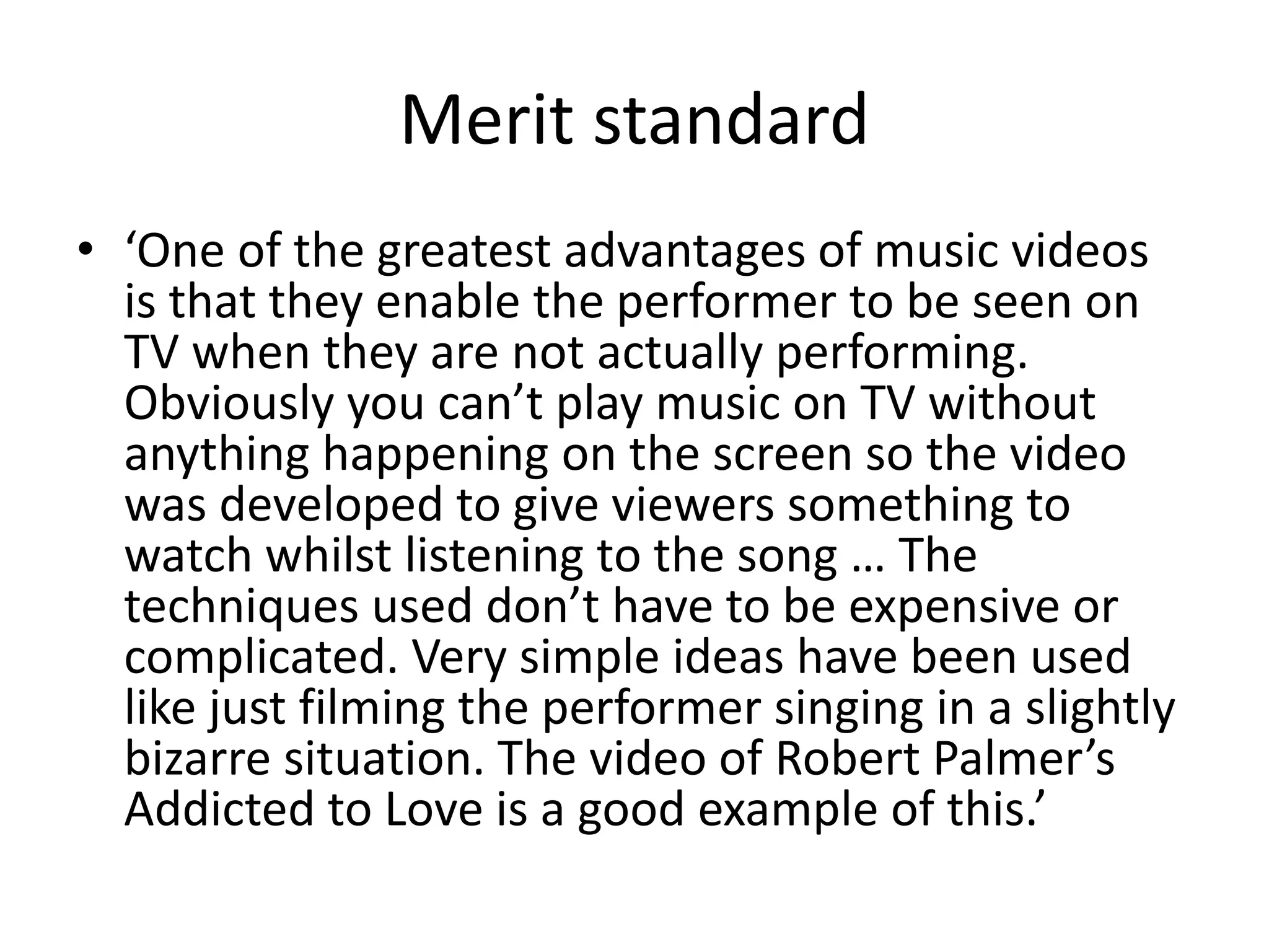 Merit standard 
• ‘One of the greatest advantages of music videos 
is that they enable the performer to be seen on 
TV when they are not actually performing. 
Obviously you can’t play music on TV without 
anything happening on the screen so the video 
was developed to give viewers something to 
watch whilst listening to the song … The 
techniques used don’t have to be expensive or 
complicated. Very simple ideas have been used 
like just filming the performer singing in a slightly 
bizarre situation. The video of Robert Palmer’s 
Addicted to Love is a good example of this.’ 
 