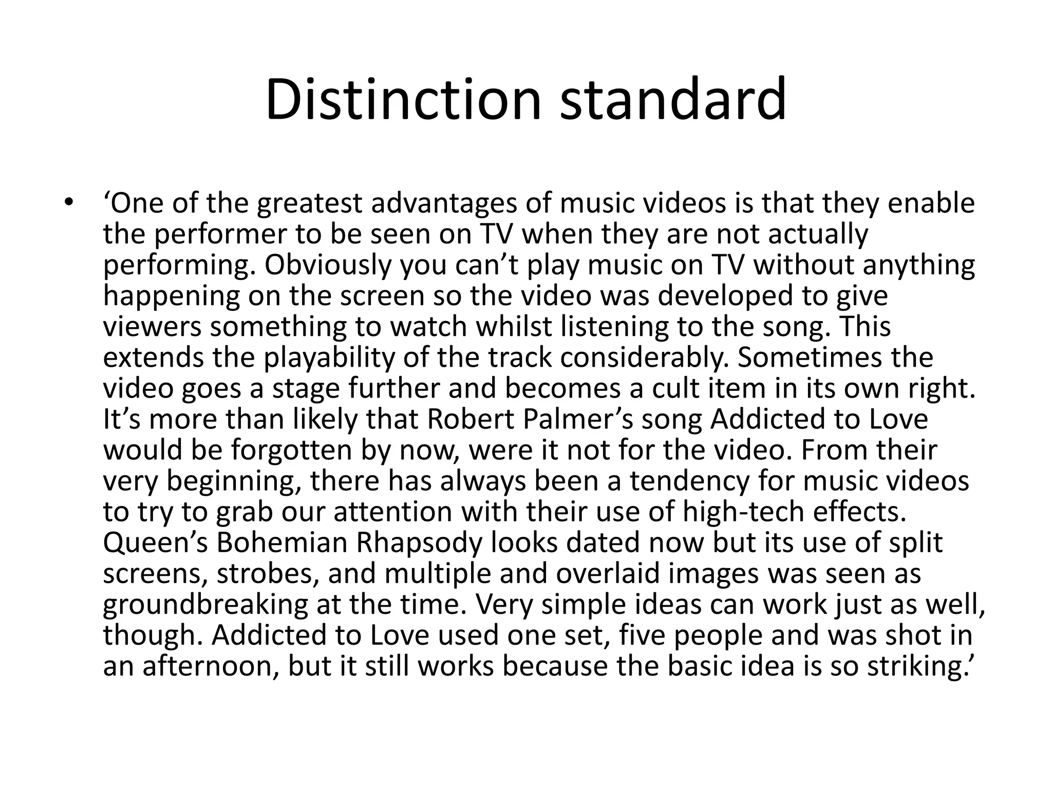 Distinction standard 
• ‘One of the greatest advantages of music videos is that they enable 
the performer to be seen on TV when they are not actually 
performing. Obviously you can’t play music on TV without anything 
happening on the screen so the video was developed to give 
viewers something to watch whilst listening to the song. This 
extends the playability of the track considerably. Sometimes the 
video goes a stage further and becomes a cult item in its own right. 
It’s more than likely that Robert Palmer’s song Addicted to Love 
would be forgotten by now, were it not for the video. From their 
very beginning, there has always been a tendency for music videos 
to try to grab our attention with their use of high-tech effects. 
Queen’s Bohemian Rhapsody looks dated now but its use of split 
screens, strobes, and multiple and overlaid images was seen as 
groundbreaking at the time. Very simple ideas can work just as well, 
though. Addicted to Love used one set, five people and was shot in 
an afternoon, but it still works because the basic idea is so striking.’ 
