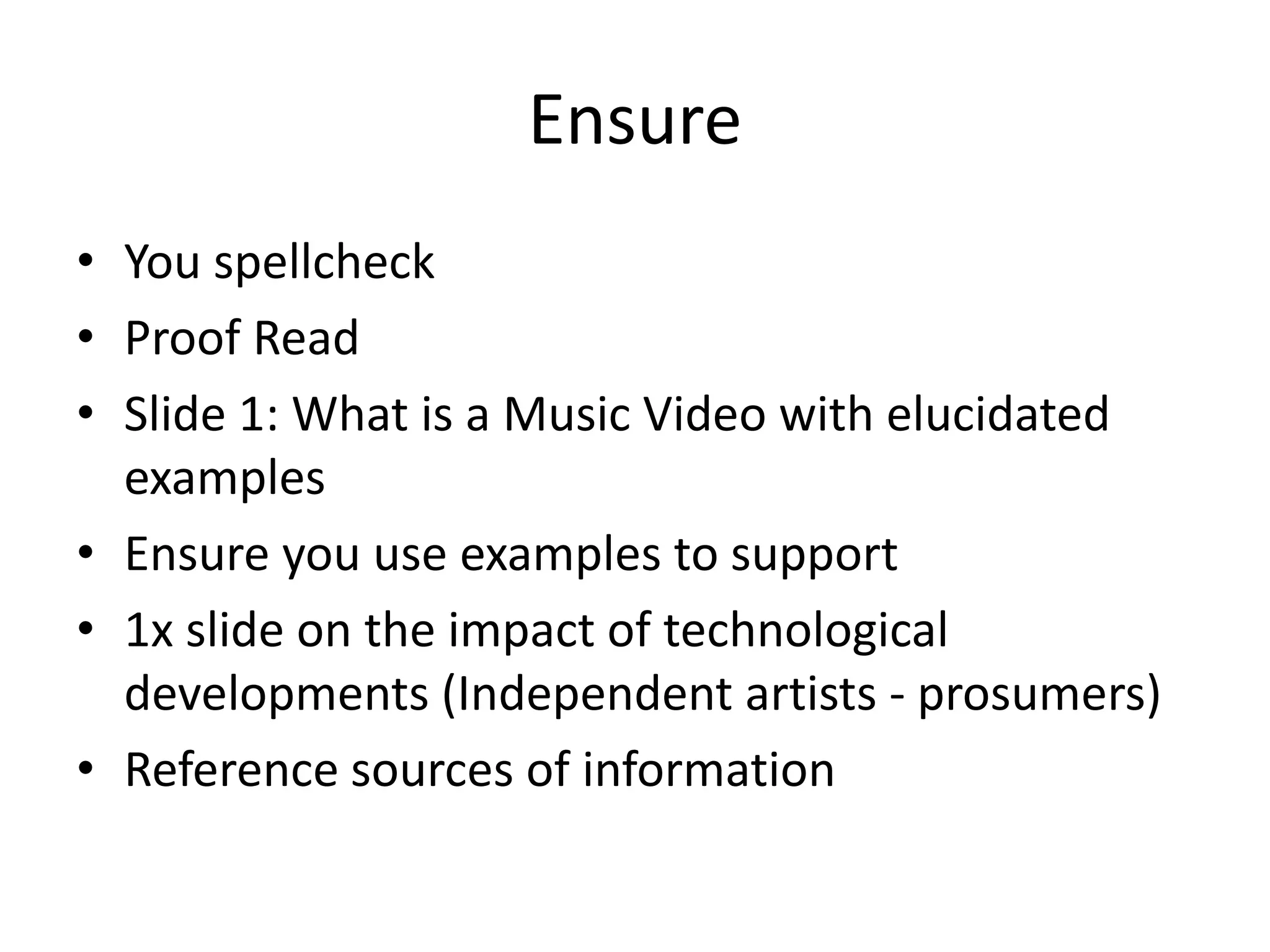 Ensure 
• You spellcheck 
• Proof Read 
• Slide 1: What is a Music Video with elucidated 
examples 
• Ensure you use examples to support 
• 1x slide on the impact of technological 
developments (Independent artists - prosumers) 
• Reference sources of information 
 