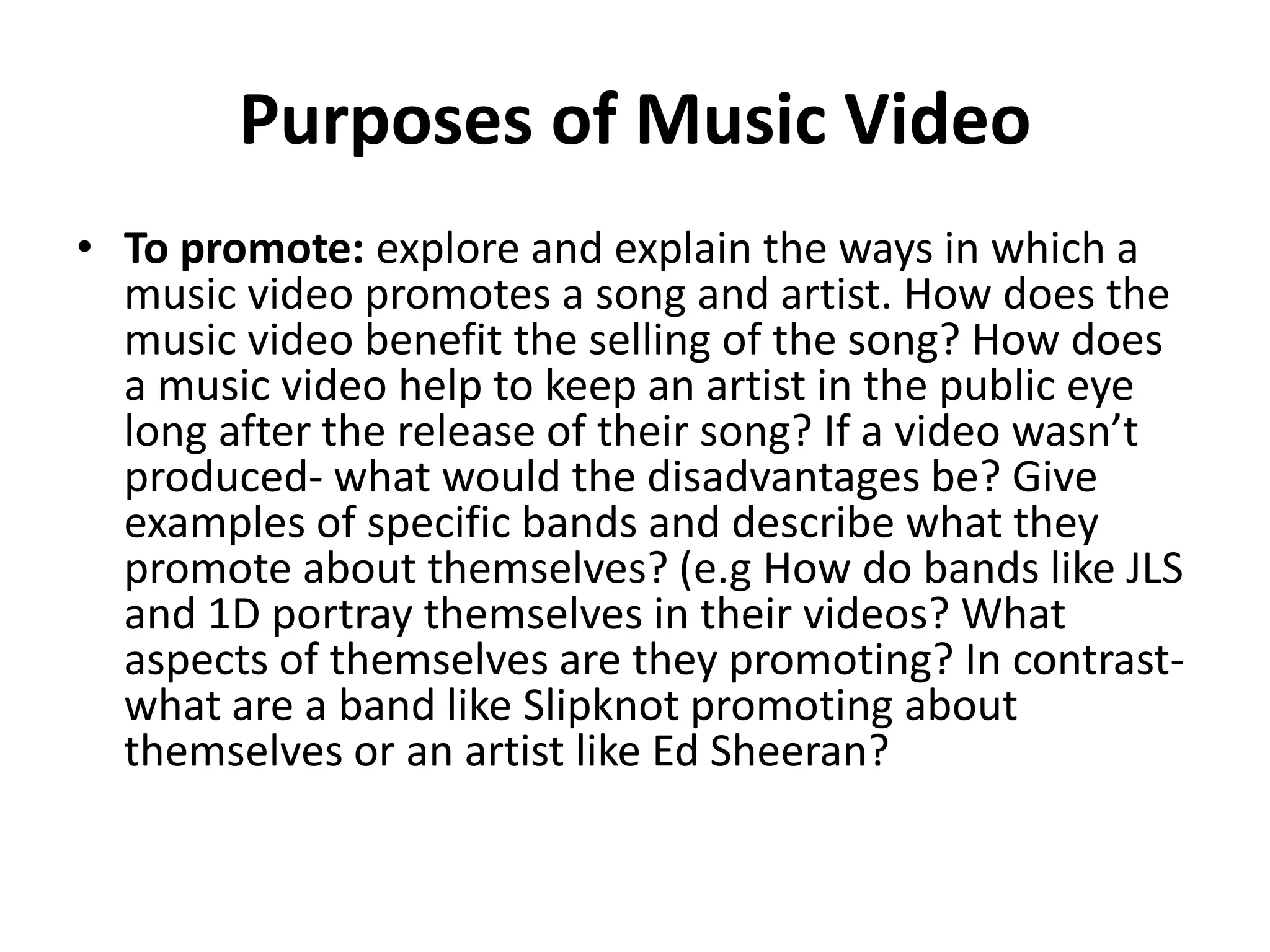Purposes of Music Video 
• To promote: explore and explain the ways in which a 
music video promotes a song and artist. How does the 
music video benefit the selling of the song? How does 
a music video help to keep an artist in the public eye 
long after the release of their song? If a video wasn’t 
produced- what would the disadvantages be? Give 
examples of specific bands and describe what they 
promote about themselves? (e.g How do bands like JLS 
and 1D portray themselves in their videos? What 
aspects of themselves are they promoting? In contrast-what 
are a band like Slipknot promoting about 
themselves or an artist like Ed Sheeran? 
 