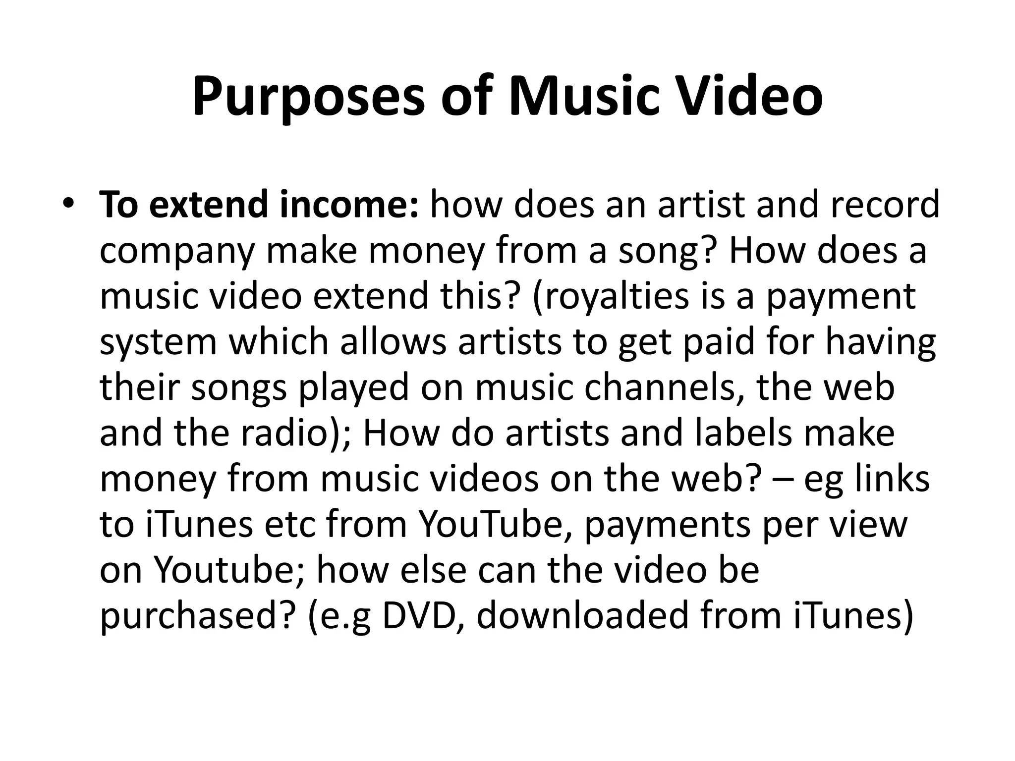 Purposes of Music Video 
• To extend income: how does an artist and record 
company make money from a song? How does a 
music video extend this? (royalties is a payment 
system which allows artists to get paid for having 
their songs played on music channels, the web 
and the radio); How do artists and labels make 
money from music videos on the web? – eg links 
to iTunes etc from YouTube, payments per view 
on Youtube; how else can the video be 
purchased? (e.g DVD, downloaded from iTunes) 
 