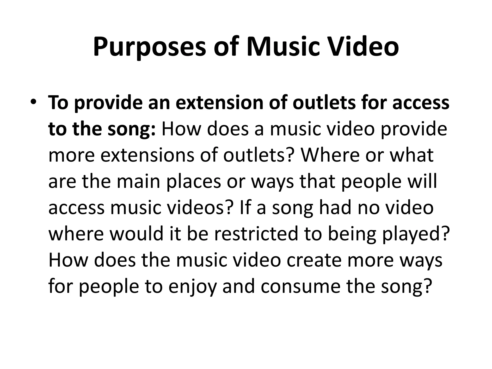 Purposes of Music Video 
• To provide an extension of outlets for access 
to the song: How does a music video provide 
more extensions of outlets? Where or what 
are the main places or ways that people will 
access music videos? If a song had no video 
where would it be restricted to being played? 
How does the music video create more ways 
for people to enjoy and consume the song? 
 