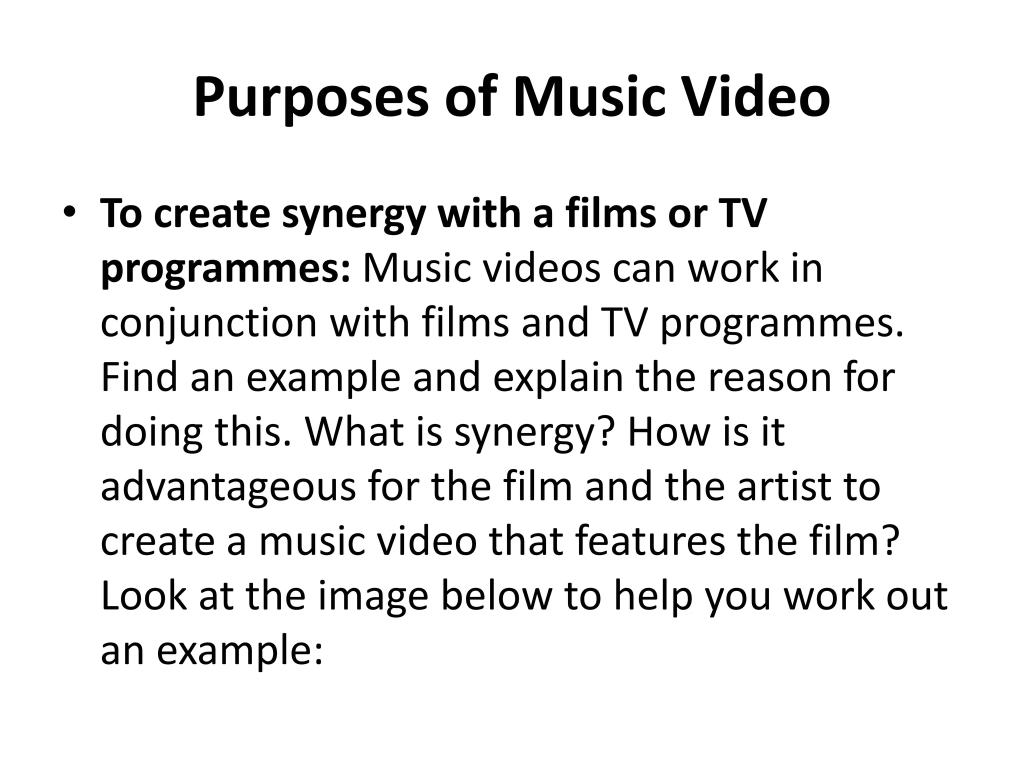 Purposes of Music Video 
• To create synergy with a films or TV 
programmes: Music videos can work in 
conjunction with films and TV programmes. 
Find an example and explain the reason for 
doing this. What is synergy? How is it 
advantageous for the film and the artist to 
create a music video that features the film? 
Look at the image below to help you work out 
an example: 
 