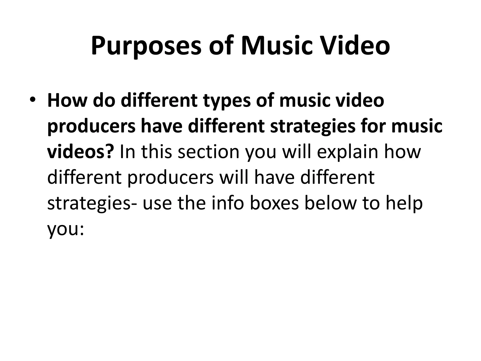 Purposes of Music Video 
• How do different types of music video 
producers have different strategies for music 
videos? In this section you will explain how 
different producers will have different 
strategies- use the info boxes below to help 
you: 
 