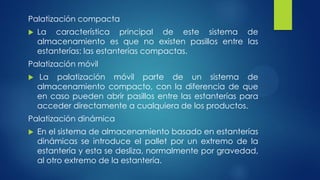 Palatización compacta
 La característica principal de este sistema de
almacenamiento es que no existen pasillos entre las
estanterías: las estanterías compactas.
Palatización móvil
 La palatización móvil parte de un sistema de
almacenamiento compacto, con la diferencia de que
en caso pueden abrir pasillos entre las estanterías para
acceder directamente a cualquiera de los productos.
Palatización dinámica
 En el sistema de almacenamiento basado en estanterías
dinámicas se introduce el pallet por un extremo de la
estantería y esta se desliza, normalmente por gravedad,
al otro extremo de la estantería.
 