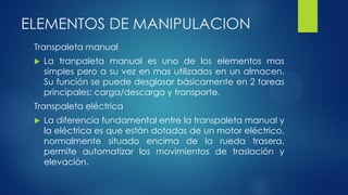 ELEMENTOS DE MANIPULACION
Transpaleta manual
 La tranpaleta manual es uno de los elementos mas
simples pero a su vez en mas utilizados en un almacen.
Su función se puede desglosar básicamente en 2 tareas
principales: carga/descarga y transporte.
Transpaleta eléctrica
 La diferencia fundamental entre la transpaleta manual y
la eléctrica es que están dotadas de un motor eléctrico,
normalmente situado encima de la rueda trasera,
permite automatizar los movimientos de traslación y
elevación.
 