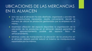 UBICACIONES DE LAS MERCANCIAS
EN EL ALMACEN
 Una vez que el almacén ha sido diseñado, organizado y provisto de
las infraestructuras necesarias, resulta conveniente decidir la
manera de ubicar los productos gestionados por la empresa en el
mismo.
 Maximizar utilización del espacio disponible: la organización de la
ubicación de los productos en el almacén deberá garantizar el
mejor aprovechamiento posible del espacio físico de
almacenamiento.
 Mínimos costes de manipulación: la ubicación de los productos en
el almacén deberá permitir reducir al máximo las manipulaciones
soportadas por los mismos.
 