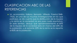CLASIFICACION ABC DE LAS
REFERENCIAS
 Un economista italiano llamado Vilfredo Pareto(1848-
1923), en una de sus muchas investigaciones en las que
participo, se dio cuenta que la distribución de la riqueza
y la renta en la sociedad no era para nada equitativa.
En este sentido, dedujo que aproximadamente el 80%
de la riqueza de la sociedad esta en manos del 20% de
la población, y el restante 20% de la renta se la repartía
al 80% de la población.
 