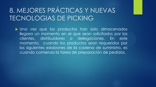 8. MEJORES PRÁCTICAS Y NUEVAS
TECNOLOGIAS DE PICKING
 Una vez que los productos han sido almacenados
llegara un momento en el que sean solicitados por los
clientes, distribuidores o delegaciones. En este
momento, cuando los productos sean requeridos por
los siguientes eslabones de la cadena de suministro, es
cuando comienza la tarea de preparación de pedidos.
 