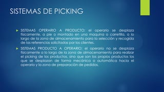 SISTEMAS DE PICKING
 SISTEMAS OPERARIO A PRODUCTO: el operario se desplaza
físicamente, a pie o montado en una maquina o carretilla, a lo
largo de la zona de almacenamiento para la selección y recogida
de las referencias solicitadas por los clientes.
 SISTEMAS PRODUCTO A OPERARIO: el operario no se desplaza
físicamente a lo largo de la zona de almacenamiento para realizar
el picking de los productos, sino que son los propios productos los
que se desplazan de forma mecánica o automática hacia el
operario y la zona de preparación de pedidos.
 