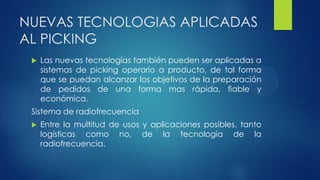 NUEVAS TECNOLOGIAS APLICADAS
AL PICKING
 Las nuevas tecnologías también pueden ser aplicadas a
sistemas de picking operario a producto, de tal forma
que se puedan alcanzar los objetivos de la preparación
de pedidos de una forma mas rápida, fiable y
económica.
Sistema de radiofrecuencia
 Entre la multitud de usos y aplicaciones posibles, tanto
logísticas como no, de la tecnología de la
radiofrecuencia.
 