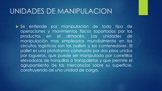 UNIDADES DE MANIPULACION
 Se entiende por manipulación de todo tipo de
operaciones y movimientos físicos soportados por los
productos en el almacén. Las unidades de
manipulación mas empleadas mundialmente en los
circuitos logísticos son los pallets y los contenedores. El
pallet es una plataforma construida por dos pisos unidos
por lagueros, que puede ser manipulada por carretillas
elevadoras de horquillas o transpaletas y que permite el
agrupamiento de las mercancías sobre su superficie,
construyendo así una unidad de carga.
 