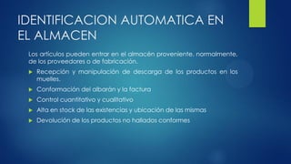 IDENTIFICACION AUTOMATICA EN
EL ALMACEN
Los artículos pueden entrar en el almacén proveniente, normalmente,
de los proveedores o de fabricación.
 Recepción y manipulación de descarga de los productos en los
muelles.
 Conformación del albarán y la factura
 Control cuantitativo y cualitativo
 Alta en stock de las existencias y ubicación de las mismas
 Devolución de los productos no hallados conformes
 