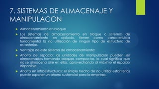 7. SISTEMAS DE ALMACENAJE Y
MANIPULACON
 Almacenamiento en bloque
 Los sistemas de almacenamiento en bloque o sistemas de
almacenamiento en apilado, tienen como característica
fundamental la no utilización de ningún tipo de estructura de
estanterías.
 Ventajas de este sistema de almacenamiento:
 Ahorro de espacio: las unidades de manipulación pueden ser
almacenadas formando bloques compactos, lo cual significa que
no se almacena aire en ellas, aprovechando al máximo el espacio
disponible.
 Ahorro en infraestructuras: el simple hecho de no utilizar estanterías
puede suponer un ahorro sustancial para la empresa.
 