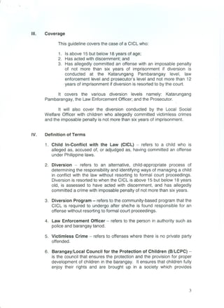 III. Coverage
This guideline covers the case of a CICL who:
1. Is above 15 but below 18 years of age;
2. Has acted with discernment; and
3. Has allegedly committed an offense with an imposable penalty
of not more than six years of imprisonment if diversion is
conducted at the Katarungang Pambarangay level, law
enforcement level and prosecutor's level and not more than 12
years of imprisonment if diversion is resorted to by the court.
It covers the various diversion levels namely: Katarungang
Pambarangay, the Law Enforcement Officer; and the Prosecutor.
It will also cover the diversion conducted by the Local Social
Welfare Officer with children who allegedly committed victimless crimes
and the imposable penalty is not more than six years of imprisonment.
IV. Definition of Terms
1. Child In-Conflict with the Law (CICL) - refers to a child who is
alleged as, accused of, or adjudged as, having committed an offense
under Philippine laws.
2. Diversion - refers to an alternative, child-appropriate process of
determining the responsibility and identifying ways of managing a child
in conflict with the law without resorting to formal court proceedings.
Diversion is resorted to when the CICL is above 15 but below 18 years
old, is assessed to have acted with discernment, and has allegedly
committed a crime with imposable penalty of not more than six years.
3. Diversion Program - refers to the community-based program that the
CICL is required to undergo after she/he is found responsible for an
offense without resorting to formal court proceedings.
4. Law Enforcement Officer - refers to the person in authority such as
police and barangay tanod.
5. Victimless Crime - refers to offenses where there is no private party
offended.
6. Barangay/Local Council for the Protection of Children (B/LCPC) -
is the council that ensures the protection and the provision for proper
development of children in the barangay. It ensures that children fully
enjoy their rights and are brought up in a society which provides
3
 
