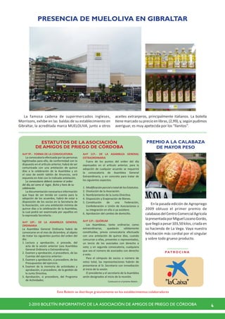42-2010 BOLETÍN INFORMATIVO DE LA ASOCIACIÓN DE AMIGOS DE PRIEGO DE CÓRDOBA
Artº 9º.-  FORMA DE LA CONVOCATORIA
La convocatoria efectuada por las personas
legitimadas para ello, de conformidad con lo
dispuesto en el artículo anterior, habrá de ser
comunicada con una antelación de quince
días a la celebración de la Asamblea y en
el caso de existir tablón de Anuncios, será
expuesta en éste con la indicada antelación.
La convocatoria deberá contener el orden
del día, así como el lugar, fecha y hora de su
celebración.
La documentación necesaria e información
que haya de ser tenida en cuenta para la
adopción de los acuerdos, habrá de estar a
disposición de los socios en la Secretaría de
la Asociación, con una antelación mínima de
quince días a la celebración de la Asamblea,
la cual podrá ser examinada por aquéllos en
la expresada Secretaría.-
Artº 10º.- DE LA ASAMBLEA GENERAL
ORDINARIA
La Asamblea General Ordinaria habrá de
convocarse en el mes de diciembre, al objeto
de tratar los siguientes puntos del orden del
día:
1.	Lectura y aprobación, si procede, del
acta de la sesión anterior (sea Asamblea
General Ordinaria o Extraordinaria).
2.	Examen y aprobación, si procediere, de las
Cuentas del ejercicio anterior.-
3.	Examen y aprobación, si procediere, de los
Presupuestos del ejercicio.
4.	Examen de la memoria de actividades y
aprobación, si procediere, de la gestión de
la Junta Directiva.
5.	Aprobación, si procediere, del Programa
de Actividades.
ESTATUTOS DE LA ASOCIACIÓN
DE AMIGOS DE PRIEGO DE CÓRDOBA
Continuará en el próximo Boletín.
Este Boletín se distribuye gratuitamente en los establecimientos colaboradores
P AT R O C I N A
Artº 11º.- DE LA ASAMBLEA GENERAL
EXTRAORDINARIA
Fuera de los puntos del orden del día
expresados en el artículo anterior, para la
adopción de cualquier acuerdo se requerirá
la convocatoria de Asamblea General
Extraordinaria, y en concreto para tratar de
los siguientes aspectos:
1.	ModificaciónparcialototaldelosEstatutos.
2.	Disolución de la Asociación.
3.	Nombramiento de la Junta Directiva.
4.	Disposición y Enajenación de Bienes.
5.	Constitución de una Federación,
Confederación o Unión de Asociaciones o
su integración en ella si ya existiere.
6.	Aprobacion del cambio de domicilio.
Artº 12º.- QUÓRUM
Las Asambleas, tanto ordinarias como
extraordinarias, quedarán válidamente
constituidas, previa convocatoria efectuada
con una antelación de quince días, cuando
concurran a ellas, presentes o representados,
un tercio de los asociados con derecho a
voto; y en segunda convocatoria, cualquiera
que sea el número de asociados con derecho
a voto.
Para el cómputo de socios o número de
votos total, las representaciones habrán de
presentarse al Sr. Secretario con inmediación
al inicio de la sesión.
El presidente y el secretario de la Asamblea
serán designados al inicio de la reunión.
La famosa cadena de supermercados ingleses,
Morrisons, exhibe en las baldas de su establecimiento en
Gibraltar, la acreditada marca MUELOLIVA, junto a otros
PRESENCIA DE MUELOLIVA EN GIBRALTAR
aceites extranjeros, principalmente italianos. La botella
tienemarcadosuprecioenlibras,(2,99),y,segúnpudimos
averiguar, es muy apetecida por los “llanitos”.
En la pasada edición de Agropriego
2009 obtuvo el primer premio de
calabazasdelCentroComercialAgrícola
lapresentadaporMiguelLozanoGordo,
quellegóapesar103,50kilos,criadaen
su hacienda de La Vega. Vaya nuestra
felicitación más cordial por el singular
y sobre todo grueso producto.
PREMIO A LA CALABAZA
DE MAYOR PESO
 