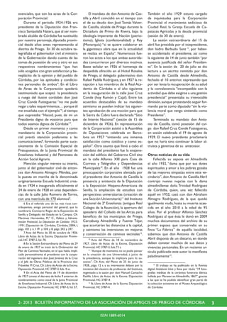 32- 2013 BOLETÍN INFORMATIVO DE LA ASOCIACIÓN DE AMIGOS DE PRIEGO DE CÓRDOBA
ISSN 1889-6014
esenciales, que son las actas de la Cor-
poración Provincial.
	 Durante el periodo 1924-1926 era
presidente de la Diputación don Fran-
cisco Santaolalla Natera,que al ser nom-
brado alcalde de Córdoba fue sustituido
por nuestro personaje, diputado provin-
cial desde años antes representando al
distrito de Priego. En 30 de octubre te-
legrafiaba el gobernador civil al ministro
de la Gobernación dando cuenta de las
tomas de posesión de uno y otro en sus
respectivos nombramientos “que han
sido acogidos con gran satisfacción y be-
neplácito de la opinión y del pueblo de
Córdoba, por las aptitudes y condicio-
nes personales de ambos”. En el Libro
de Actas de la Corporación quedaría
testimoniado que aceptó la presidencia
a ruego del ilustre cordobés don José
Cruz Conde Fustegueras: “no me pude
negar a tales requerimientos… porque él
me enseñaba con el ejemplo”6
,al tiempo
que expresaba: “Haced, pues, de mi un
Presidente digno de vosotros para que
todos seamos dignos de Córdoba”7
.
	 Desde un primer momento y como
mandatario de la Corporación provin-
cial prestó atención preferente a las
comunicaciones8
, formando parte suce-
sivamente de la Comisión Especial de
Presupuestos, de la Junta Provincial de
Enseñanza Industrial y del Patronato de
Acción Social Agraria.
	 Mención singular merece su interés,
junto al del gobernador civil de enton-
ces don Antonio Almagro Méndez, por
la puesta en marcha de la denominada
originariamente Escuela Industrial, crea-
da en 1924 e inaugurada oficialmente el
24 de enero de 1928 en unas dependen-
cias de la calle Julio Romero de Torres,
con una matrícula de 170 alumnos9
.
	 6 Era el referido uno de los más ricos con-
tribuyentes, amigo personal del general, que lo
nombraría Comisario Regio de la Exposición de
Sevilla y Delegado del Estado en la Campsa. Cfr.
Martínez Hernández, M.ª C., Política y Adminis-
tración Provincial. La Diputación de Córdoba 1925-
1991, Diputación de Córdoba, Córdoba, 2004, I,
págs. 101 y n. 119 y 104, y II, págs. 242 y 247.
	 7 Acta del Pleno de 30 de octubre de 1926.
Libro de Actas de la Excma. Diputación Provin-
cial, HC 3787-2, fol. 78.
	 8 En la Sesión Extraordinaria del Pleno de 29
de enero de 1927 se trató de la Ordenación del
Plan de Caminos Vecinales, en el que había impli-
cado personalmente el presidente con la coope-
ración del ingeniero don José Jiménez de la Cruz
y el Jefe de Obras Públicas de la Provincia don
Práxedes M Cruz.Cfr.Libro deActas de la Excma.
Diputación Provincial, HC 3787-3, fols. 4 ss.
	 9 En el Acta del Pleno de 19 de diciembre
de 1927 consta el decreto de fecha 9 anterior de
nombramiento como vocal de la Junta Provincial
de Enseñanza Industrial. Cfr. Libro de Actas de la
Excma. Diputación Provincial, HC 3787-3, fol. 57.
	 El mandato de don Antonio de Cas-
tilla y Abril coincidió en el tiempo con
el de su deudo don José Tomás Valver-
de Castilla, alcalde de Priego durante la
Dictadura de Primo de Rivera, bajo la
ideología imperante de Nación (patrio-
tismo), Iglesia (confesionalidad) y Rey
(Monarquía) “si se quiere colaborar en
la gigantesca obra que en la actualidad
se realiza en España”. Numerosos fue-
ron los actos a los que ambas autorida-
des concurrieron por diversos motivos.
Baste señalar en 1926 el homenaje de
despedida ofrecido en el Hotel Rosales
de Priego, al delegado gubernativo don
Rafael Padilla Rodríguez,y en 1927 la re-
cepción a los miembros de la Real Aca-
demia de Córdoba o al año siguiente
en la inauguración de la calle José Cruz
Conde (hoy Ramón y Cajal). Entre los
acuerdos destacables de su mandato
asimismo se pueden indicar los siguien-
tes: aprobación de una moción para que
la Sierra de Cabra fuera declarada “Sitio
de Interés Nacional” (sesión de 15 de
diciembre de 1926). En representación
de la Corporación asistió a la Asamblea
de Diputaciones celebrada en Barce-
lona en 1927 “sintiendo una inmensa
satisfacción como católico y como es-
pañol”. Otro asunto que llevó a cabo el
mandato del presidente fue la enajena-
ción del edificio del Gobierno Civil sito
en la calle Alfonso XIII para Casa de
Correos y Telégrafos y Dependencias
Municipales10
. En el año 1928 fue una
preocupación corporativa alentada por
el presidente don Antonio de Castilla la
presencia y asistencia de la Diputación
a la Exposición Hispano-Americana de
Sevilla, la ampliación de estudios con
perspectivas universitarias (creación de
una Sección Universitaria)11
del Instituto
Nacional de 2ª Enseñanza (antiguo Real
Colegio de la Asunción), la apertura del
apeadero del Collado de las Arcas para
beneficio de los municipios de Priego,
Carcabuey, Almedinilla y Fuente Tójar,
que acortarían las distancias a la capital,
y asimismo las inversiones en mejoras
y conservación de caminos vecinales12
.
	 10
Acta del Pleno de 18 de noviembre de
1927. Libro de Actas de la Excma. Diputación
Provincial, HC 3787-3, fols.73 s.
	 11
“Aunque de momento no se podía pensar
en la creación de una Universidad, a juicio de
la presidencia, aunque lo implicara para lo su-
cesivo”. Cfr. Acta del Pleno de 25 de junio de
1928., págs. 12 s. y su interesante debate por la
iniciativa del claustro de profesores del Instituto,
regentado a la sazón por don Manuel Camacho
Padilla. Libro de Actas de la Excma. Diputación
Provincial, HC 3787-4.
	 12
Ib. Libro de Actas de la Excma. Diputación
Provincial, HC 3787-4.
También el año 1929 estuvo cargado
de inquietudes para la Corporación
Provincial: el movimiento sedicioso de
Ciudad Real, la Granja Escuela de Ca-
pataces Agrícolas y la deuda provincial
(sesión de 30 de enero).
	 La sesión extraordinaria del 15 de
abril fue presidida por el vicepresidente,
don Isidro Barbudo Sanz “, por haber-
se accidentado el presidente, así como
la siguiente de 14 de junio también “por
ausencia justificada del señor Presiden-
te”. En la sesión de 20 de julio se dio
lectura a un escrito remitido por don
Antonio de Castilla desde Almedinilla,
fechado el 10 anterior, expresando que
por ser lenta la recuperación de su salud
y la convalecencia “incompatible con la
actividad que debe exigirse a una gestión
presidencial” presentaba su irrevocable
dimisión,aunque protestando seguir for-
mando parte como diputado “sin la vio-
lencia moral que vengo sintiendo como
Presidente”.
	 Terminado su mandato don Anto-
nio de Castilla, tomó posesión del car-
go don Rafael Cruz Conde Fustegueras,
en sesión celebrada el 19 de agosto de
1929. El nuevo presidente proclamaría
que no haría sino continuar la labor al-
truista y generosa de su antecesor.
Otras noticias de su vida
	 Fallecida su esposa en Almedinilla
el año 1932, “dama que por sus dotes
espirituales y amor a los pobres gozaba
de las mayores simpatías entre este ve-
cindario”, don Antonio de Castilla Abril
contrajo nuevas nupcias con la dama
almedinillense doña Trinidad Rodríguez
de Córdoba, quien, una vez fallecido
aquél en 1952, casó con don Abraham
Almagro Rodríguez, de la que quedó
igualmente viuda, hasta su muerte acae-
cida en el año 2010 a la edad de 95
años. Por el profesor Alfonso Sánchez
Rodríguez al que ésta le donó en 2009
muchos documentos del archivo de su
primer esposo que conservaba en su
finca “La Fábrica” de aquélla localidad,
sabemos que don Antonio de Castilla
Abril disponía de un dietario, en donde
deben constar muchos de sus datos y
vivencias personales. En un reciente ar-
tículo publicado este autor lo manifiesta
paladinamente13
.
	 13
El trabajo se ha publicado en la Revista
digital Andalucía Libre y lleva por título “19 foto-
grafías inéditas de la cerámica funeraria ibérica
hallada por Maraver enAlmedinilla,1867”,gracias
a las que se ha podido identificar gran parte de
la colección existente en el Museo Arqueológico
de Córdoba.
 