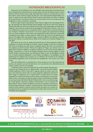42- 2013 BOLETÍN INFORMATIVO DE LA ASOCIACIÓN DE AMIGOS DE PRIEGO DE CÓRDOBA
ISSN 1889-6014
Este Boletín se distribuye gratuitamente en los establecimientos colaboradores.
NOVEDADES BIBLIOGRÁFICAS
P A T R O C I N A N :
	 Aunque sin una coordinación como sería deseable vienen apareciendo sucesivamente una
serie de publicaciones relacionadas con nuestra ciudad y comarca,de distintos autores y sobre
diversas materias. Nuestro buen amigo don Rafael Osuna Luque ha recensionado con exce-
lente estilo y mejor intención algunas de ellas, pero otras están pasando desapercibidas al no
tener un mentor que las avale y analice. Damos cuenta en este número, sin entrar en detalles,
de sus aportaciones -que todas las tienen- por el mero hecho de ver la luz, aunque sean muy
desiguales en cuanto a extensión y contenido.
	 En primer lugar citamos la que lleva por título“Historia religiosa del arciprestazgo de Prie-
go” del sacerdote don Manuel Sánchez García, dividida en partes que tratan de la abadía de
Alcalá la Real (Parte primera), de la diócesis de Córdoba y del arciprestazgo de Priego (Parte
segunda) y de las áreas de actuación del arciprestazgo de Priego (Parte tercera). La que el au-
tor modestamente enjuicia como“una pequeña historia”,es,sin duda,una historia portentosa
por el esfuerzo realizado al aproximarse a uno de los capítulos más apasionantes de Priego,
que es su historia religiosa, y sobre todo a los protagonistas de ella, los párrocos, coadjutores
y ayudantes de parroquia, a quienes dedica la mayor parte de la obra. Es una lástima que el
libro de 312 páginas lleve solo depósito legal, y carezca de ISBN, lo que dificulta su difusión.
El libro, bien impreso y encuadernado, ha salido de las linotipias de la imprenta Malagón en el
año 2012.
	 Igual suerte ha de correr el estudio del licenciado Juan A. Zamora Sánchez, titulado “In-
troducción a la Historia de Priego de Córdoba”, impreso también en 2012 por la Copistería
Don Folio de Córdoba, pero éste incluso sin depósito legal. El libro lleva una introducción y
dos capítulos, el primero titulado “Historia de la Iglesia en Priego”, que contiene varios epí-
grafes sobre urbanismo religioso,y el segundo rotulado con el de“Formas de vida religiosa en
Priego”, comprensivo a su vez de tres amplios apartados sobre las fiestas religiosas a través
del año litúrgico, la Semana Santa y los Domingos de Mayo. La obra de 186 páginas concluye
con un extenso apéndice bibliográfico y tiene atisbos sociológicos y antropológicos, sin que
desmerezcan los religiosos que secuencia con un calendario de las fiestas de las cofradías y
hermandades prieguenses, como un fenómeno de “evangelización -dice el autor- por incultu-
ración.
	 Estas dos publicaciones se complementan y tienen, aunque no se lo hayan propuesto los
autores, una conexión que permite adentrarse en el conocimiento de la identidad social de
nuestra ciudad. Su lectura es aconsejable.
	 Y finalmente damos cuenta de la aparición de un libro titulado “Recetario gas-
tronómico de la abuela Carmen, un legado familiar”, de Carmen Torralvo Ropero,
también publicado en 2012, y ahora por la segunda edición, sin duda la obra culi-
naria más importante escrita sobre la cocina prieguense, bellamente ilustrada. El
libro recoge en congruencia con su denominación un amplio elenco de recetas
agrupadas por materias (entrantes,verduras,sopas y cremas,pastas y arroces,pes-
cados, carnes y aves, guisos y pucheros, postres y platos tradicionales), precedidas
de una breve historia del Salón de Bodas“El Rinconcillo”,sito en una primera etapa
en la calle Tostado o Tucumán, y después “El Rinconcillo I, y de su extensión “El
Rinconcillo II”, junto al Centro de Salud, así como de sus mentores y promotores,
Francisca Ropero Miranda “Frasquita”, Carmen,Antonio y GloriaTorralvo Ropero,
Antonio Linares Galisteo y Antonio Linares Torralvo, hermanos, tíos y primos, va-
rias generaciones de competentes profesionales de imborrable memoria de la más
acrisolada cocina prieguense.
 