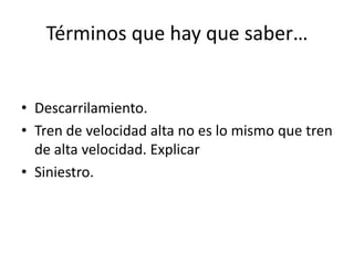 Términos que hay que saber…
• Descarrilamiento.
• Tren de velocidad alta no es lo mismo que tren
de alta velocidad. Explicar
• Siniestro.
 