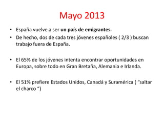 Mayo 2013
• España vuelve a ser un país de emigrantes.
• De hecho, dos de cada tres jóvenes españoles ( 2/3 ) buscan
trabajo fuera de España.
• El 65% de los jóvenes intenta encontrar oportunidades en
Europa, sobre todo en Gran Bretaña, Alemania e Irlanda.
• El 51% prefiere Estados Unidos, Canadá y Suramérica ( “saltar
el charco “)
 