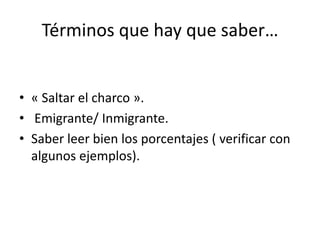 Términos que hay que saber…
• « Saltar el charco ».
• Emigrante/ Inmigrante.
• Saber leer bien los porcentajes ( verificar con
algunos ejemplos).
 