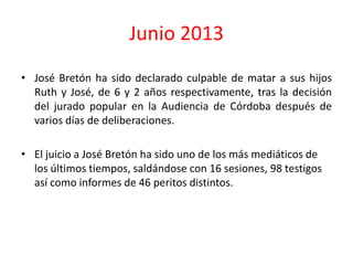 Junio 2013
• José Bretón ha sido declarado culpable de matar a sus hijos
Ruth y José, de 6 y 2 años respectivamente, tras la decisión
del jurado popular en la Audiencia de Córdoba después de
varios días de deliberaciones.
• El juicio a José Bretón ha sido uno de los más mediáticos de
los últimos tiempos, saldándose con 16 sesiones, 98 testigos
así como informes de 46 peritos distintos.
 