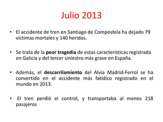 Julio 2013
• El accidente de tren en Santiago de Compostela ha dejado 79
víctimas mortales y 140 heridos.
• Se trata de la peor tragedia de estas características registrada
en Galicia y del tercer siniestro más grave en España.
• Además, el descarrilamiento del Alvia Madrid-Ferrol se ha
convertido en el accidente más fatídico registrado en el
mundo en 2013.
• El tren perdió el control, y transportaba al menos 218
pasajeros
 