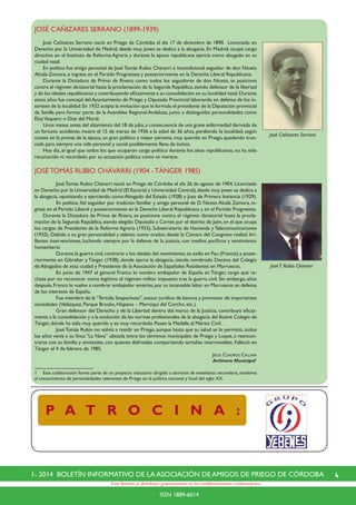 41- 2014 BOLETÍN INFORMATIVO DE LA ASOCIACIÓN DE AMIGOS DE PRIEGO DE CÓRDOBA
ISSN 1889-6014
Este Boletín se distribuye gratuitamente en los establecimientos colaboradores.
P A T R O C I N A :
JOSÉ CAÑIZARES SERRANO (1899-1939)
	 José Cañizares Serrano nació en Priego de Córdoba el día 17 de diciembre de 1890. Licenciado en
Derecho por la Universidad de Madrid, desde muy joven se dedica a la abogacía. En Madrid, ocupó cargo
directivo en el Instituto de Reforma Agraria y durante la época republicana ejerció como abogado en su
ciudad natal.
	 En política fue amigo personal de José Tomás Rubio Chávarri e incondicional seguidor de don Niceto
Alcalá-Zamora, e ingresa en el Partido Progresista y posteriormente en la Derecha Liberal Republicana.
	 Durante la Dictadura de Primo de Rivera, como todos los seguidores de don Niceto, se posiciona
contra el régimen dictatorial hasta la proclamación de la Segunda República,siendo defensor de la libertad
y de los ideales republicanos y contribuyendo eficazmente a su consolidación en su localidad natal.Durante
estos años fue concejal del Ayuntamiento de Priego y Diputado Provincial laborando en defensa de los in-
tereses de la localidad.En 1932 acepta la invitación que le formula el presidente de la Diputación provincial
de Sevilla para formar parte de la Asamblea Regional Andaluza, junto a distinguidas personalidades como
EloyVaquero o Díaz del Moral.
	 Unos meses antes del alzamiento del 18 de julio,a consecuencia de una grave enfermedad derivada de
un fortuito accidente, muere el 15 de marzo de 1936 a la edad de 36 años, perdiendo la localidad, según
consta en la prensa de la época, un gran político y mejor persona, muy querido en Priego, quedando trun-
cada para siempre una vida personal y social posiblemente llena de éxitos.
	 Hoy día, al igual que todos los que ocuparon cargo político durante los años republicanos, no ha sido
reconocido ni recordado por su actuación política como se merece.
JOSÉTOMÁS RUBIO CHÁVARRI (1904 -TÁNGER 1985)
		 JoséTomás Rubio Chávarri nació en Priego de Córdoba el día 26 de agosto de 1904. Licenciado
en Derecho por la Universidad de Madrid (El Escorial y Universidad Central),desde muy joven se dedica a
la abogacía, opositando y ejerciendo como Abogado del Estado (1928) y Juez de Primera Instancia (1929).
	 	 En política, fiel seguidor por tradición familiar y amigo personal de D. Niceto Alcalá Zamora, in-
gresa en el Partido Liberal y posteriormente en la Derecha Liberal Republicana y en el Partido Progresista.	
	 Durante la Dictadura de Primo de Rivera, se posiciona contra el régimen dictatorial hasta la procla-
mación de la Segunda República,siendo elegido Diputado a Cortes por el distrito de Jaén,en el que ocupa
los cargos de Presidente de la Reforma Agraria (1933), Subsecretario de Hacienda y Telecomunicaciones
(1935). Debido a su gran personalidad y talento como orador, desde la Cámara del Congreso realizó bri-
llantes intervenciones, luchando siempre por la defensa de la justicia, con medios pacíficos y sentimiento
humanitario.
		 Durante la guerra civil,contrario a los ideales del movimiento,se exilia en Pau (Francia) y poste-
riormente en Gibraltar y Tánger (1938), donde ejerce la abogacía, siendo nombrado Decano del Colegio
de Abogados de esta ciudad y Presidente de la Asociación de Españoles Residentes en Marruecos.
		 En junio de 1947 el general Franco lo nombra embajador de España en Tánger, cargo que re-
chaza por no reconocer como legítimo el régimen militar impuesto tras la guerra civil. Sin embargo, años
después,Franco lo vuelve a nombrar embajador emérito,por su incansable labor en Marruecos en defensa
de los intereses de España.
		 Fue miembro de la“Tertulia Sospechosa”,asesor jurídico de bancos y promotor de importantes
sociedades (Velázquez, Parque Brooks, Hispano – Marroquí del Corcho, etc.).
	 	 Gran defensor del Derecho y de la Libertad dentro del marco de la Justicia, contribuyó eficaz-
mente a la consolidación y a la evolución de las normas profesionales de la abogacía del Ilustre Colegio de
Tánger, dónde ha sido muy querido y es muy recordado. Posee la Medalla al Mérito Civil.
		 José Tomás Rubio no volvió a residir en Priego, aunque hasta que su salud se lo permitió, todos
los años venía a su finca “La Nava” ubicada entre los términos municipales de Priego y Luque, a reencon-
trarse con su familia y amistades, con quienes disfrutaba compartiendo tertulias interminables. Falleció en
Tánger el 4 de febrero de 1985.
Jesús Cuadros Callava
Archivero Municipal1
1	 Esta colaboración forma parte de un proyecto educativo dirigido a alumnos de enseñanza secundaria, tendente
al conocimiento de personalidades relevantes de Priego en la política nacional y local del siglo XX.
JoséT. Rubio Chávarri
José Cañizares Serrano
 