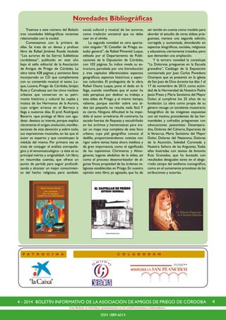 44 - 2014 BOLETÍN INFORMATIVO DE LA ASOCIACIÓN DE AMIGOS DE PRIEGO DE CÓRDOBA
ISSN 1889-6014
Este Boletín se distribuye gratuitamente en los establecimientos colaboradores.
P A T R O C I N A
Novedades Bibliográficas
C O L A B O R A N
	 Traemos a este número del Boletín
tres novedades bibliográficas recientes
relacionadas con la ciudad.
	 Comenzamos con la primera de
ellas. Se trata de un denso y profuso
libro de Rafael Jiménez Rueda titulado
“Los auroros de las Sierras Subbéticas
cordobesas”, publicado en este año
bajo el sello editorial de la Asociación
de Amigos de Priego de Córdoba. La
obra tiene 428 páginas y asimismo lleva
incorporado un CD que complementa
con su contenido musical el texto. Lu-
que, Lucena, Priego de Córdoba, Iznájar,
Rute y Carcabuey son los cinco núcleos
urbanos que conservan en su patri-
monio histórico y cultural las coplas y
música de los Hermanos de la Aurora,
cuyo origen arranca en el Barroco y
llega a nuestros días. El prof. Rodríguez
Becerra -que prologa el libro con agu-
deza- destaca su interés, porque explica
claramente el origen,evolución,manifes-
taciones de esta devoción y, sobre todo,
sus expresiones musicales, en las que el
autor es experto y que constituyen la
médula del mismo. Por primera vez se
trata de conjugar el análisis antropoló-
gico y el etnomusicológico –y éste es su
principal mérito y originalidad-.Un libro,
en resumidas cuentas, que ofrece un
punto de partida para seguir profundi-
zando y alcanzar un mejor conocimien-
to del hecho religioso, pero también
social, cultural y musical de los auroros,
como tradición ancestral que no debe
caer en el olvido.
	 La segunda novedad es otra aporta-
ción singular: “El Castellar de Priego, es-
tudio general”, de Rafael Pimentel Luque,
editado por el Departamento de Publi-
caciones de la Diputación de Córdoba,
con 102 páginas. Su índice revela su es-
tructura, parcelada por una Introducción
y tres capítulos diferenciados: aspectos
geográficos, aspectos históricos y aspec-
tos culturales. El prologuista de la obra,
Rafael Osuna Luque, pone el dedo en la
llaga, cuando manifiesta que el autor ha
sido perspicaz por dedicar su trabajo a
esta aldea de Priego y, al mismo tiempo,
valiente, porque escribir sobre una al-
dea tan pequeña no resulta nada fácil. Y
es cierto. Ninguna dificultad le ha impe-
dido al autor arredrarse.Al contrario, ha
sacado fuerzas de flaqueza y escudriñado
en los archivos y hemerotecas para tra-
zar un mapa muy completo de este foco
urbano, cuya piel geográfica conoce al
dedillo, proporcionándonos noticias con
rigor sobre temas hasta ahora inéditos y
de gran importancia, como el significado
de los topónimos Chirimeros y Almo-
gávares, lugares aledaños de la aldea, así
como el proceso desamortizador de al-
gunas fincas propiedad de las órdenes re-
ligiosas establecidas en Priego. En nuestra
opinión este libro, ya agotado, que ha de
ser tenido en cuenta como modelo para
abordar el estudio de otras aldeas prie-
guenses, merece una segunda edición,
corregida y aumentada, ahondando en
aspectos biográficos, sociales, religiosos
y educativos,ciertamente tratados,pero
que demandan una ampliación.
	 Y la tercera novedad la constituye
“La Dolorosa prieguense en la Escuela
granadina”, Catálogo de la Exposición
comisariada por Juan Carlos Povedano
Ocampos que se presentó en la iglesia
de San Juan de Dios durante los días 1 al
17 de noviembre de 2013, como activi-
dad de la Hermandad de Nuestro Padre
Jesús Preso y María Santísima del Mayor
Dolor, al cumplirse los 25 años de su
fundación. La obra como propia de su
género recoge un excelente muestrario
fotográfico de las imágenes expuestas
con tal motivo, procedentes de las her-
mandades y cofradías prieguenses con
advocaciones pasionistas: Desampara-
dos, Dolores del Calvario, Esperanza de
la Veracruz, María Santísima del Mayor
Dolor, Dolores del Nazareno, Dolores
de la Asunción, Soledad Coronada y
Nuestra Señora de las Angustias.Todas
ellas ilustradas con textos de Antonio
Ruiz Granados, que ha buceado con
resultados desiguales tanto en el abiga-
rrado campo del estilismo iconográfico,
como en el sumamente proceloso de las
atribuciones y autorías.
 