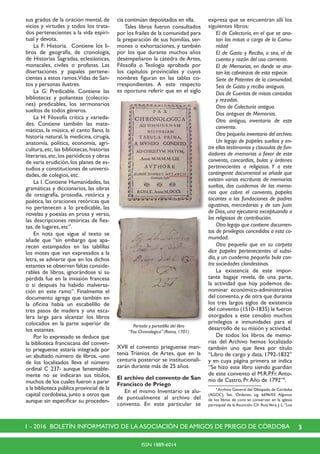 31 - 2016 BOLETÍN INFORMATIVO DE LA ASOCIACIÓN DE AMIGOS DE PRIEGO DE CÓRDOBA
ISSN 1889-6014
sus grados de la oración mental, de
vicios y virtudes y todos los trata-
dos pertenecientes a la vida espiri-
tual y devota.
	 La F: Historia. Contiene los li-
bros de geografía, de cronología,
de Historias Sagradas, eclesiásticas,
monacales, civiles o profanas. Las
disertaciones y papales pertene-
cientes a estos ramos.Vidas de San-
tos y personas ilustres.
	 La G: Predicable. Contiene las
bibliotecas y polianteas (coleccio-
nes) predicables, los sermonarios
sueltos de todos géneros.
	 La H: Filosofía crítica y varieda-
des. Contiene también las mate-
máticas, la música, el canto llano, la
historia natural, la medicina, cirugía,
anatomía, política, economía, agri-
cultura, etc, las bibliotecas, historias
literarias,etc,los periódicos y obras
de varia erudición, los planes de es-
tudios y constituciones de universi-
dades, de colegios, etc.
	 La I. Contiene Humanidades, las
gramáticas y diccionarios, las obras
de ortografía, prosodia, retórica y
poética, las oraciones retóricas que
no pertenecen a lo predicable, las
novelas y poesías en prosa y verso,
las descripciones retóricas de fies-
tas, de lugares, etc”.
	 En nota que sigue al texto se
añade que “sin embargo que apa-
recen estampados en las tablillas
los motes que van expresados a la
letra, se advierte que en los dichos
estantes se observan faltas conside-
rables de libros, ignorándose si su
pérdida fue en la invasión francesa
o si después ha habido malversa-
ción en este ramo”. Finalmente el
documento agrega que también en
la oficina había un escabelillo de
tres pasos de madera y una esca-
lera larga para alcanzar los libros
colocados en la parte superior de
los estantes.
	 Por lo expresado se deduce que
la biblioteca franciscana del conven-
to prieguense estaría integrada por
un abultado número de libros, -uno
de los localizados lleva el número
ordinal C 237- aunque lamentable-
mente no se indicaran sus títulos,
muchos de los cuales fueron a parar
a la biblioteca pública provincial de la
capital cordobesa, junto a otros que
aunque sin especificar su proceden-
cia continúan depositados en ella.
	 Tales libros fueron consultados
por los frailes de la comunidad para
la preparación de sus homilías, ser-
mones o exhortaciones, y también
por los que durante muchos años
desempeñaron la cátedra de Artes,
Filosofía o Teología aprobada por
los capítulos provinciales y cuyos
nombres figuran en las tablas co-
rrespondientes. A este respecto
es oportuna referir que en el siglo
XVII el convento prieguense man-
tenía Trienios de Artes, que en la
centuria posterior se institucionali-
zarán durante más de 25 años.
El archivo del convento de San
Francisco de Priego
	 En el mismo Inventario se alu-
de puntualmente al archivo del
convento. En este particular se
expresa que se encuentran allí los
siguientes libros:
	 El de Colecturía, en el que se ano-
tan las misas a cargo de la Comu-
nidad
	 El de Gasto y Recibo, o sea, el de
cuenta y razón del uso co­rriente.
	 El de Memorias, en donde se ano-
tan las cobranzas de esta especie.
	 Siete de Patentes de la comunidad.
	 Seis de Gasto y recibo antiguos.
	 Dos de Cuentas de misas cantadas
y rezadas.
	 Otro de Colecturía antiguo.
	 Dos antiguos de Memorias.
	 Otro antiguo, inventario de este
convento.
	 Otro pequeño inventario del archivo.
	 Un legajo de papeles sueltos y en-
tre ellos testimonios y clausulas de fun-
dadores de memorias a favor de este
convento, concordias, bulas y órdenes
pertenecientes a religiosos. Y a este
contingente documental se añade que
existen varias escrituras de memorias
sueltas, dos cuadernos de las memo-
rias que cobra el convento, papeles
tocantes a las fundaciones de padres
agustinos, mercedarios y de san Juan
de Dios, una ejecutoria exceptuando a
los religiosos de contribución.
	 Otro legajo que contiene documen-
tos de privilegios concedidos a esta co-
munidad.
	 Otro pequeño que en su carpeta
dice papeles pertenecientes al subsi-
dio, y un cuaderno pequeño bula con-
tra sociedades clandestinas.
	 La existencia de este impor-
tante bagaje revela, de una parte,
la actividad que hoy podemos de-
nominar económico-administrativa
del convento,y de otra que durante
los tres largos siglos de existencia
del convento (1510-1835) le fueron
otorgados a este cenobio muchos
privilegios e inmunidades para el
desarrollo de su misión y actividad.
	 De todos los libros de memo-
rias del Archivo hemos localizado
también uno que lleva por título
“Libro de cargo y data, 1792-1832”
y en cuya página primera se indica
“Se hizo este libro siendo guardián
de este convento el M.R.P.Fr.Anto-
nio de Castro, Pr.Año de 1792”4
.
	 4
Archivo General del Obispado de Córdoba
(AGOC), Sec. Órdenes, sig. 6696/03. Algunos
de los libros de coro se conservan en la iglesia
parroquial de la Asunción. Cfr. RuizVera, J. L.“Los
Portada y portadilla del libro
“Fax Chronologica” (Roma, 1701)
 