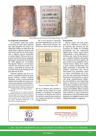 41 - 2016 BOLETÍN INFORMATIVO DE LA ASOCIACIÓN DE AMIGOS DE PRIEGO DE CÓRDOBA
ISSN 1889-6014
Este Boletín se distribuye gratuitamente en los establecimientos colaboradores.
P A T R O C I N A C O L A B O R A
Nº 18
La imprenta conventual
	 La Comisión anotó que existía
una prensa de mano para imprimir,
dos cajas pequeñas de cartón con
diferentes casillas y en ellas letras de
todas clases y algunos números, más
dos hierros para el uso de la impre-
sión y algunos marcos destinados
al mismo objeto5
. Del uso de la im-
prenta franciscana hemos localizado
igualmente una patente de profesión
de 1704, signada por el visitador
fray Agustín Navarro y el hermano
ministro don Francisco Uclés Con-
treras, y concedida al hermano de
la Orden Tercera de Penitencia don
Juan Antonio de Zea6
.
	 Estamos seguros que de la im-
prenta conventual franciscana prie-
guense saldrían también novenas,
estampas, avisos y comunicaciones
además de las tablas de misas y me-
morias para general conocimiento.
libros corales del convento de San Francisco”, en
Revista Fuente del Rey,nº 207 (marzo 2001),pág.9.
	 5
Cfr.Peláez del Rosal,M.,“Algunas páginas…”
cit., págs. 376.
	 6
Se encuentra en una colección particular
de Montilla (Córdoba). Cortesía de A.L.J.B. La
imprenta debió servir para la edición de algunas
novenas y documentos oficiales, particularmente
tomas de hábito de las monjas clarisas de las
que quedan abundantes testimonios en los
protocolos notariales prieguenses.
	 No se nos alcanza la ubicación
de estas dependencias. La de la bi-
blioteca –denominada librería- de-
bió formar parte de una oficina, tal
vez en el claustro alto, próxima a
las celdas de los frailes, en la que
también se localizaría la imprenta.
En cuanto a la situación del archivo
el inventario expresa que estaba en
una “especie de alacena”, sin indicar
el lugar preciso.
Conclusión
	 Damos cuenta con esta pince-
lada de la biblioteca, el archivo y
la imprenta del convento de San
Francisco de Priego de Córdoba,
lamentando que tan importante
legado fuera a parar, como hemos
comprobado, a otras bibliotecas y
archivos, por razón de los decomi-
sos o expolios políticos efectuados.
Pero estamos asimismo seguros de
que muchos de sus papeles y docu-
mentos fueron objeto de la rapiña
y otros muchos sencillamente ven-
didos, quemados o destruidos. De
haberse conservado este acervo
documental hoy podríamos tener
un mejor conocimiento de la his-
toria de esta importante fundación
franciscana local, que fue no solo la
más larga temporalmente hablan-
do, sino también la más importante,
como lo demuestra la pervivencia
del artístico templo de San Francis-
co y las cofradías (Columna y Naza-
reno), hermandades (Buen Suceso)
yV.O.T.que asimismo tienen en él su
sede canónica, y cuyos novenarios,
procesiones y otras manifestaciones
piadosas son palpable muestra de la
religiosidad popular prieguense.
Patente de profesión (Priego, 1704)
Libro de Memorias del Convento de San Esteban (Priego, 1791-1835)
 
