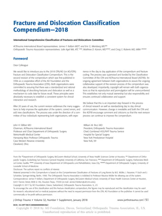 Fracture and Dislocation Classiﬁcation
Compendium—2018
International Comprehensive Classiﬁcation of Fractures and Dislocations Committee
AOTrauma International Board representatives: James F. Kellam MD*, and Eric G. Meinberg MD**
Orthopaedic Trauma Association representatives: Julie Agel MA, ATC ***, Matthew D. Karam, MD****, and Craig S. Roberts MD, MBA *****
From the *Department of Orthopaedic Surgery, McGovern Medical School, University of Texas Health Sciences Center at Houston, ** Department of Ortho-
paedic Surgery, Zuckerberg San Francisco General Hospitial, University of California, San Francisco; *** Department of Orthopaedic Surgery, Harborview Medi-
cal Center, Seattle, **** University of Iowa Department of Orthopaedics and Rehabilitation, Iowa City, ***** Department of Orthopaedic Surgery; University of
Louisville School of Medicine
Disclosure: The authors report no conﬂicts of interest.
Material presented in this Compendium is based on the Comprehensive Classiﬁcation of Fractures of Long Bones by M.E. Müller, J. Nazarian, P. Koch and J.
Schatzker, Springer-Verlag, Berlin, 1990. The Orthopaedic Trauma Association is indebted to Professor Maurice Müller for allowing use of the system.
Correspondence: James F. Kellam, Department of Orthopaedic Surgery, McGovern Medical School, University of Texas Health Sciences Center at Houston,
6431 Fannin Street, MSB 6.146, Houston Texas, 77030 (e-mail: James.F.Kellam@uth.tmc.edu)
Copyright © 2017 by AO Foundation, Davos, Switzerland; Orthopaedic Trauma Association, IL, US
To encourage the use of this classiﬁcation and this fracture classiﬁcation compendium, the ﬁgures may be reproduced and the classiﬁcation may be used
for research, educational and or medical purposes without the need to request permission from the OTA, AO Foundation or the publisher. It cannot be used
commercially or for-proﬁt without permission.
Foreword
Dear Colleague
We would like to introduce you to the 2018 OTA/AO (or AO/OTA)
Fracture and Dislocation Classiﬁcation Compendium. This is the
second revision of the compendium which was ﬁrst published in
1996 as a cooperative effort of the AO Foundation and the
Orthopaedic Trauma Association (OTA). Both organizations were
committed to assuring that there was a standardized and rational
methodology of describing fractures and dislocation as well as a
mechanism to code data for future recall. These principles were
absolutely necessary to establish a consistent system for clinical
interaction and research.
After 20 years of use, the current revision addresses the many sugges-
tions to help improve the application of the system, correct errors, and
add new classiﬁcations. The process was under the direction of a com-
mittee of four individuals representing both organizations, with expe-
rience in the day to day application of the compendium and fracture
coding. The process was supervised and funded by the Classiﬁcation
Committee of the OTA and AOTrauma International Board (AOTIB). An
ongoing agreement between both organizations to assure the ongoing
collaborative support of the revision process of the compendium was
also developed. Importantly, copyright will remain with both organiza-
tions so that its reproduction and promulgation will be unencumbered.
This establishes not only mutual ownership but also responsibility and
ensures continued collaboration and support.
We believe that this is an important step forward in the process
of clinical research as well as standardizing day to day clinical
communication. However, change is inevitable and both the OTA and
the AOTIB encourage comment and criticisms so that the next revision
process can continue to improve the compendium.
John H. Wilber MD
Chairman, AOTrauma International Board
Professor and Chair Department of Orthopaedic Surgery
MetroHealth Medical Center
Hansjoerg Wyss Professor Orthopaedic Trauma
Case Western Reserve University
Cleveland, Ohio
William M. Ricci MD
President, Orthopaedic Trauma Association
Chief, Combined HSS/NYP Trauma Service
Hospital for Special Surgery
New York Presbyterian Hospital
New York, NY
www.jorthotrauma.com | S1J Orthop Trauma • Volume 32, Number 1 Supplement, January 2018
DOI: 10.1097/BOT.0000000000001063
Copyright Ó 2018 by AO Foundation, Davos, Switzerland; Orthopaedic Trauma Association, IL, US.
Unauthorized reproduction of this article is prohibited.
 