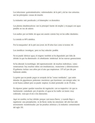 Las infecciones gastrointestinales, enfermedades de la piel y de las vías urinarias.
son las principales causas de muerte.
La industria está paralizada y el desempleo es dramático.
Las plantas desalinizadoras son la principal fuente de empleo y te pagan con agua
potable en vez de salario.
Los asaltos por un bidón de agua son asunto común hoy en las calles desoladas.
La comida es 80% sintética.
Por la resequedad de la piel una joven de 20 años luce como si tuviera 40.
Los científicos investigan, pero no hay solución posible.
No se puede fabricar agua, el oxigeno también se ha degradado por falta de
árboles lo que ha disminuido el coheficiente intelectual de las nuevas generaciones.
Se ha alterado la morfología del espermatozoide de muchos individuos, como
consecuencia hay muchos niños con insuficiencias, mutaciones y deformaciones
El gobierno incluso nos cobra por el aire que respiramos: 137 m3 por día por
habitante adulto.
La gente que no puede pagar es arrojada de las "zonas ventiladas", que están
dotadas de gigantescos pulmones mecánicos que funcionan con energía solar, no
es de buena calidad pero se puede respirar; la edad promedio es de 35 años.
En algunos países quedan manchas de vegetación con su respectivo río que es
fuertemente custodiado por el ejercito, el agua se ha vuelto un tesoro muy
codiciado, más que el oro o los diamantes.
Aquí en cambio, no hay árboles porque casi nunca llueve, y cuando llega a
registrarse una precipitación, es de lluvia ácida; las estaciones del año han sido
severamente transformadas por las pruebas atómicas y la industria contaminante
del siglo XX.
 