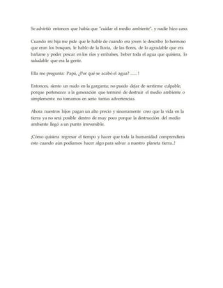 Se advirtió entonces que había que "cuidar el medio ambiente". y nadie hizo caso.
Cuando mi hija me pide que le hable de cuando era joven le describo lo hermoso
que eran los bosques, le hablo de la lluvia, de las flores, de lo agradable que era
bañarse y poder pescar en los ríos y embalses, beber toda el agua que quisiera, lo
saludable que era la gente.
Ella me pregunta: Papá, ¿Por qué se acabó el agua? ...... !
Entonces, siento un nudo en la garganta; no puedo dejar de sentirme culpable,
porque pertenezco a la generación que terminó de destruir el medio ambiente o
simplemente no tomamos en serio tantas advertencias.
Ahora nuestros hijos pagan un alto precio y sinceramente creo que la vida en la
tierra ya no será posible dentro de muy poco porque la destrucción del medio
ambiente llegó a un punto irreversible.
¡Cómo quisiera regresar el tiempo y hacer que toda la humanidad comprendiera
esto cuando aún podíamos hacer algo para salvar a nuestro planeta tierra..!
 