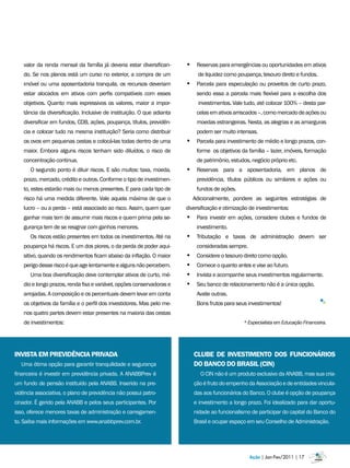 valor da renda mensal da família já deveria estar diversifican-     • Reservas para emergências ou oportunidades em ativos
    do. Se nos planos está um curso no exterior, a compra de um              de liquidez como poupança, tesouro direto e fundos.
    imóvel ou uma aposentadoria tranquila, os recursos deveriam         • Parcela para especulação ou proveitos de curto prazo,
    estar alocados em ativos com perfis compatíveis com esses                sendo essa a parcela mais flexível para a escolha dos
    objetivos. Quanto mais expressivos os valores, maior a impor-             investimentos. Vale tudo, até colocar 100% – desta par-
    tância da diversificação. Inclusive de instituição. O que adianta        celas em ativos arriscados –, como mercado de ações ou
    diversificar em fundos, CDB, ações, poupança, títulos, previdên-         moedas estrangeiras. Nesta, as alegrias e as amarguras
    cia e colocar tudo na mesma instituição? Seria como distribuir           podem ser muito intensas.
    os ovos em pequenas cestas e colocá-las todas dentro de uma         • Parcela para investimento de médio e longo prazos, con-
    maior. Embora alguns riscos tenham sido diluídos, o risco de             forme os objetivos da família – lazer, imóveis, formação
    concentração continua.                                                   de patrimônio, estudos, negócio próprio etc.
      O segundo ponto é diluir riscos. E são muitos: taxa, moeda,       • Reservas para a aposentadoria, em planos de
    prazo, mercado, crédito e outros. Conforme o tipo de investimen-         previdência, títulos públicos ou similares e ações ou
    to, estes estarão mais ou menos presentes. E para cada tipo de           fundos de ações.
    risco há uma medida diferente. Vale aquela máxima de que o              Adicionalmente, pondere as seguintes estratégias de
    lucro – ou a perda – está associado ao risco. Assim, quem quer      diversificação e otimização de investimentos:
    ganhar mais tem de assumir mais riscos e quem prima pela se-        • Para investir em ações, considere clubes e fundos de
    gurança tem de se resignar com ganhos menores.                           investimento.
      Os riscos estão presentes em todos os investimentos. Até na       • Tributação e taxas de administração devem ser
    poupança há riscos. E um dos piores, o da perda de poder aqui-           consideradas sempre.
    sitivo, quando os rendimentos ficam abaixo da inflação. O maior     •    Considere o tesouro direto como opção.
    perigo desse risco é que age lentamente e alguns não percebem.      •    Comece o quanto antes e vise ao futuro.
      Uma boa diversificação deve contemplar ativos de curto, mé-       •    Invista e acompanhe seus investimentos regularmente.
    dio e longo prazos, renda fixa e variável, opções conservadoras e   •    Seu banco de relacionamento não é a única opção.
    arrojadas. A composição e os percentuais devem levar em conta            Avalie outras.
    os objetivos da família e o perfil dos investidores. Mas pelo me-        Bons frutos para seus investimentos!
    nos quatro partes devem estar presentes na maioria das cestas
    de investimentos:                                                                            * Especialista em Educação Financeira.




INVISTA Em PREVIDÊNCIA PRIVADA                                              CLUBE DE INVESTImENTO DOS FUNCIONÁRIOS
  Uma ótima opção para garantir tranquilidade e segurança                   DO BANCO DO BRASIL (CIN)
financeira é investir em previdência privada. A ANABBPrev é                    O CIN não é um produto exclusivo da ANABB, mas sua cria-
um fundo de pensão instituído pela ANABB. Inserido na pre-                  ção é fruto do empenho da Associação e de entidades vincula-
vidência associativa, o plano de previdência não possui patro-              das aos funcionários do Banco. O clube é opção de poupança
cinador. É gerido pela ANABB e pelos seus participantes. Por                e investimento a longo prazo. Foi idealizado para dar oportu-
isso, oferece menores taxas de administração e carregamen-                  nidade ao funcionalismo de participar do capital do Banco do
to. Saiba mais informações em www.anabbprev.com.br.                         Brasil e ocupar espaço em seu Conselho de Administração.




                                                                                                    Ação | Jan-Fev/2011 | 17
 