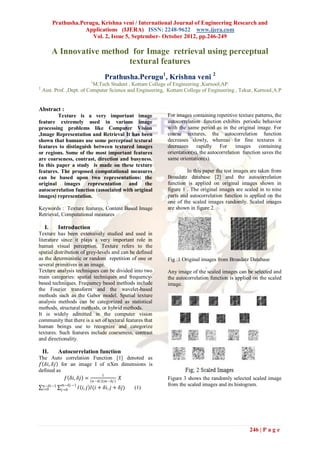Prathusha.Perugu, Krishna veni / International Journal of Engineering Research and
                      Applications (IJERA) ISSN: 2248-9622 www.ijera.com
                        Vol. 2, Issue 5, September- October 2012, pp.246-249

          A Innovative method for Image retrieval using perceptual
                             textural features
                                             Prathusha.Perugu1, Krishna veni 2
                                 1
                            M.Tech Student , Kottam College of Engineering ,Kurnool,AP.
2
    Asst. Prof. ,Dept. of Computer Science and Engineering, Kottam College of Engineering , Tekur, Kurnool,A.P


Abstract :
         Texture is a very important image                     For images containing repetitive texture patterns, the
feature extremely used in various image                        autocorrelation function exhibits periodic behavior
processing problems like Computer Vision                       with the same period as in the original image. For
,Image Representation and Retrieval It has been                coarse textures, the autocorrelation function
shown that humans use some perceptual textural                 decreases slowly, whereas for fine textures it
features to distinguish between textured images                decreases rapidly For            images containing
or regions. Some of the most important features                orientation(s), the autocorrelation function saves the
are coarseness, contrast, direction and busyness.              same orientation(s).
In this paper a study is made on these texture
features. The proposed computational measures                           In this paper the test images are taken from
can be based upon two representations: the                     Broadatz database [2] and the autocorrelation
original images representation and the                         function is applied on original images shown in
autocorrelation function (associated with original             figure 1 . The original images are scaled in to nine
images) representation.                                        parts and autocorrelation function is applied on the
                                                               one of the scaled images randomly. Scaled images
Keywords : Texture features, Content Based Image               are shown in figure 2.
Retrieval, Computational measures

     I.        Introduction
Texture has been extensively studied and used in
literature since it plays a very important role in
human visual perception. Texture refers to the
spatial distribution of grey-levels and can be defined
as the deterministic or random repetition of one or            Fig :1 Original images from Broadatz Database
several primitives in an image.
Texture analysis techniques can be divided into two            Any image of the scaled images can be selected and
main categories: spatial techniques and frequency-             the autocorrelation function is applied on the scaled
based techniques. Frequency based methods include              image.
the Fourier transform and the wavelet-based
methods such as the Gabor model. Spatial texture
analysis methods can be categorized as statistical
methods, structural methods, or hybrid methods.
It is widely admitted in the computer vision
community that there is a set of textural features that
human beings use to recognize and categorize
textures. Such features include coarseness, contrast
and directionality.

    II.        Autocorrelation function
The Auto correlation Function [1] denoted as
 𝑓 𝛿𝑖, 𝛿𝑗 for an image I of nXm dimensions is
defined as
                          1
            𝑓 𝛿𝑖, 𝛿𝑗 =         𝑋                               Figure 3 shows the randomly selected scaled image
                                     𝑛 −𝛿𝑖   𝑚 −𝛿𝑗
     𝑛−𝛿𝑖 −1     𝑚−𝛿𝑗 −1                                       from the scaled images and its histogram.
    𝑖=0         𝑗 =0       𝐼 𝑖, 𝑗 𝐼(𝑖 + 𝛿𝑖, 𝑗 + 𝛿𝑗)   (1)




                                                                                                     246 | P a g e
 