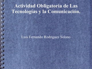 Actividad Obligatoria de Las
Tecnologías y la Comunicación.
Luis Fernando Rodríguez Solano
 