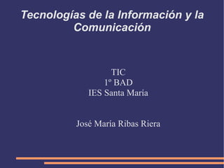 Tecnologías de la Información y la
         Comunicación


                   TIC
                 1º BAD
             IES Santa María


          José María Ribas Riera
 
