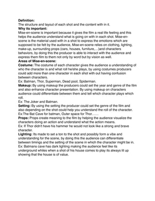 Deﬁnition:
The structure and layout of each shot and the content with in it.
Why its important:
Mise-en-scene is important because it gives the ﬁlm a real life feeling and this
helps the audience understand what is going on with in each shot. Mise-en-
scene is the material used with in a shot to express the emotions which are
supposed to be felt by the audience, Mise-en-scene relies on clothing, lighting,
make-up, surrounding props (cars, houses, furniture,…)and characters
behaviors, by doing this the producer is able to interact with the audience and
express them ﬁlm to them not only by word but by vision as well.
Areas of Mise-en-scene:
Costume: The costume of each character gives the audience a understanding of
who the character is and what roll he/she plays, by using costumes producers
could add more than one character in each shot with out having confusion
between characters.
Ex: Batman, Thor, Superman, Dead pool, Spiderman.
Makeup: By using makeup the producers could set the year and genre of the ﬁlm
and also enhance character presentation. By using makeup on characters
audience could differentiate between them and tell which character plays which
roll.
Ex: The Joker and Batman. 
Setting: By using the setting the producer could set the genre of the ﬁlm and
also depending on the shot could help you understand the roll of the character.
Ex:The Bat Cave for batman, Outer space for Thor……
Props: Props create meaning to the ﬁlm by helping the audience visualize the
characters doing an action and understand what the action means.
Ex: If Thor didn't have his hammer he would not look like a strong and brave
character.
Lighting: Its made to set a ton to the shot and possibly form a vibe and
understanding for the scene, by doing this the audience can differentiate
between timings and the setting of the scene in which the character might be in.
Ex: Batmans cave has dark lighting making the audience feel like its
underground whiles when a shot of his house comes to play its always lit up
showing that the house is of value.
 