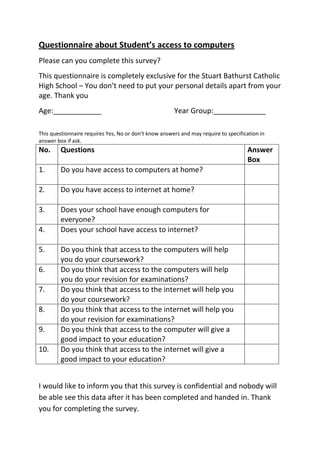 Questionnaire about Student’s access to computers <br />Please can you complete this survey?<br />This questionnaire is completely exclusive for the Stuart Bathurst Catholic High School – You don’t need to put your personal details apart from your age. Thank you<br />Age:____________Year Group:_____________<br />This questionnaire requires Yes, No or don’t know answers and may require to specification in answer box if ask.<br />No.QuestionsAnswer Box1.Do you have access to computers at home?2.Do you have access to internet at home?3.Does your school have enough computers for everyone?4.Does your school have access to internet?5.Do you think that access to the computers will help you do your coursework?6.Do you think that access to the computers will help you do your revision for examinations? 7.Do you think that access to the internet will help you do your coursework?8.Do you think that access to the internet will help you do your revision for examinations?9.Do you think that access to the computer will give a good impact to your education?10.Do you think that access to the internet will give a good impact to your education?<br />I would like to inform you that this survey is confidential and nobody will be able see this data after it has been completed and handed in. Thank you for completing the survey.<br />