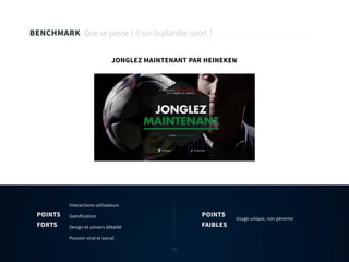 12
BENCHMARK Que se passe t-il sur la planète sport ?
JONGLEZ MAINTENANT PAR HEINEKEN
Interactions utilisateurs
Gamification
Design et univers détaillé
Pouvoir viral et social
Usage unique, non pérenne
POINTS
FORTS
POINTS
FAIBLES
12
 