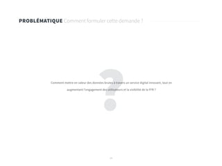 14
?
PROBLÉMATIQUE Comment formuler cette demande ?
Comment mettre en valeur des données brutes à travers un service digital innovant, tout en
augmentant l’engagement des utilisateurs et la visibilité de la FFR ?
 
